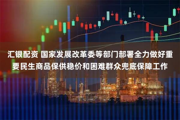 汇银配资 国家发展改革委等部门部署全力做好重要民生商品保供稳价和困难群众兜底保障工作