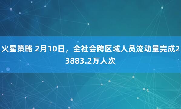 火星策略 2月10日，全社会跨区域人员流动量完成23883.2万人次