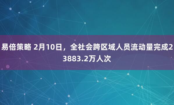 易倍策略 2月10日，全社会跨区域人员流动量完成23883.2万人次