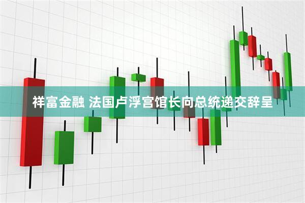 祥富金融 法国卢浮宫馆长向总统递交辞呈