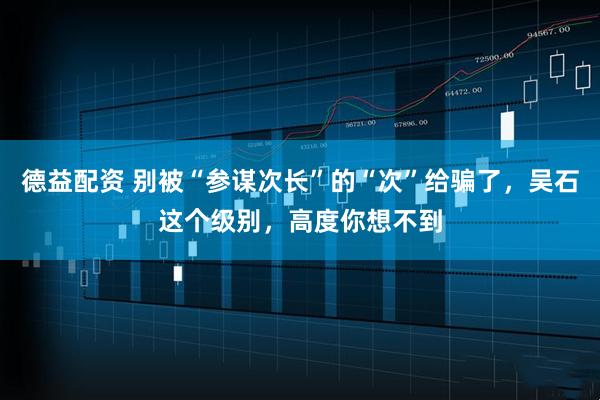 德益配资 别被“参谋次长”的“次”给骗了，吴石这个级别，高度你想不到