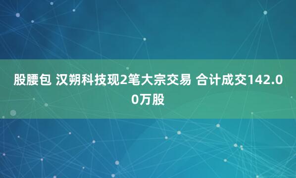 股腰包 汉朔科技现2笔大宗交易 合计成交142.00万股