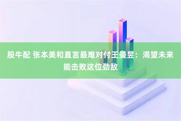 股牛配 张本美和直言最难对付王曼昱：渴望未来能击败这位劲敌