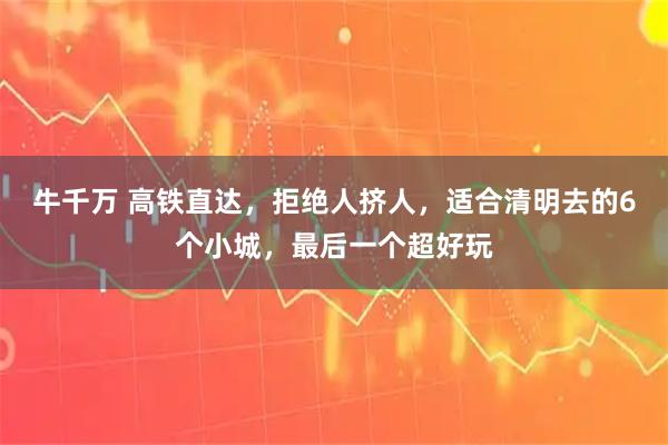 牛千万 高铁直达，拒绝人挤人，适合清明去的6个小城，最后一个超好玩