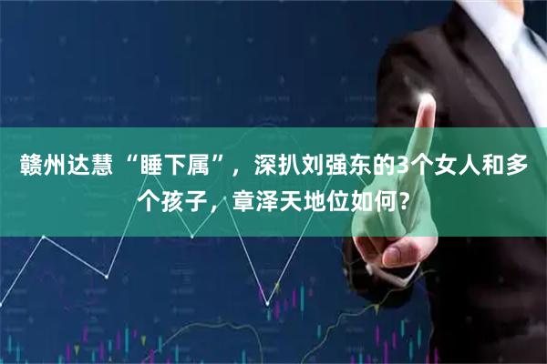 赣州达慧 “睡下属”，深扒刘强东的3个女人和多个孩子，章泽天地位如何？