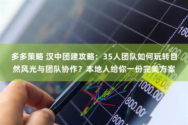 多多策略 汉中团建攻略：35人团队如何玩转自然风光与团队协作？本地人给你一份完美方案