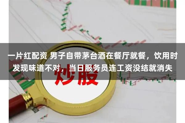一片红配资 男子自带茅台酒在餐厅就餐，饮用时发现味道不对，当日服务员连工资没结就消失