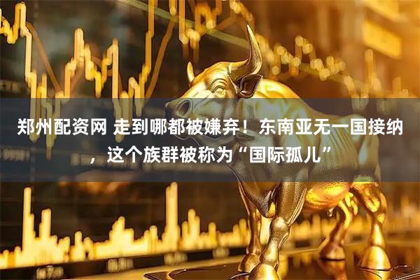 郑州配资网 走到哪都被嫌弃！东南亚无一国接纳，这个族群被称为“国际孤儿”