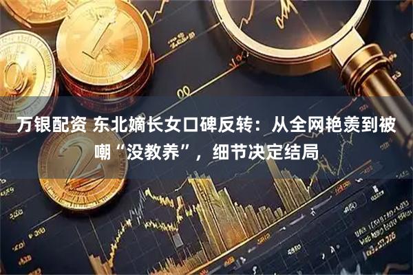 万银配资 东北嫡长女口碑反转：从全网艳羡到被嘲“没教养”，细节决定结局