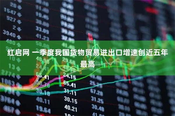 红启网 一季度我国货物贸易进出口增速创近五年最高
