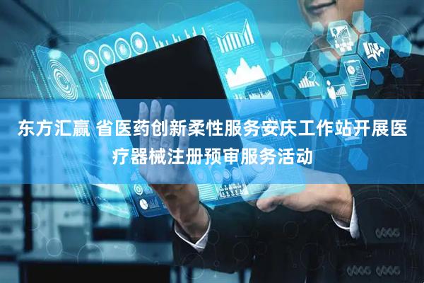 东方汇赢 省医药创新柔性服务安庆工作站开展医疗器械注册预审服务活动