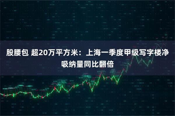 股腰包 超20万平方米：上海一季度甲级写字楼净吸纳量同比翻倍
