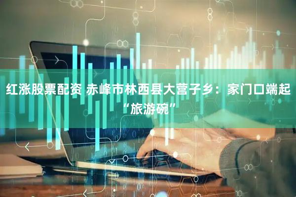红涨股票配资 赤峰市林西县大营子乡：家门口端起“旅游碗”