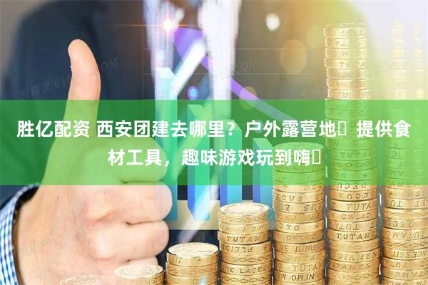 胜亿配资 西安团建去哪里？户外露营地️提供食材工具，趣味游戏玩到嗨️