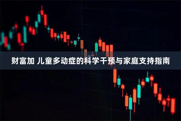 财富加 儿童多动症的科学干预与家庭支持指南