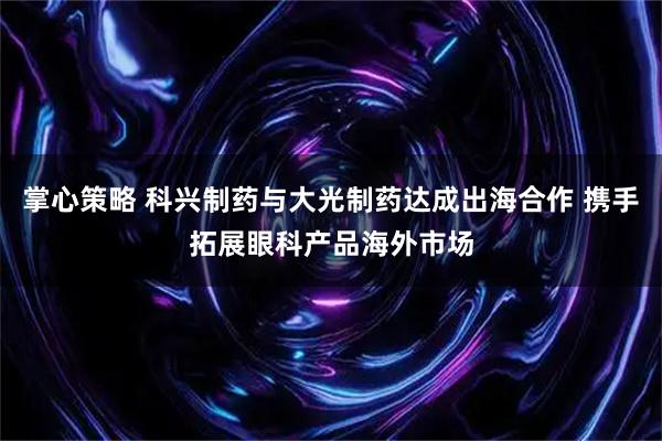 掌心策略 科兴制药与大光制药达成出海合作 携手拓展眼科产品海外市场