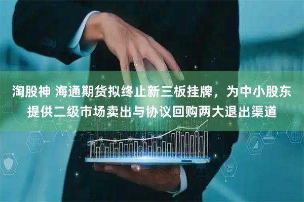淘股神 海通期货拟终止新三板挂牌，为中小股东提供二级市场卖出与协议回购两大退出渠道