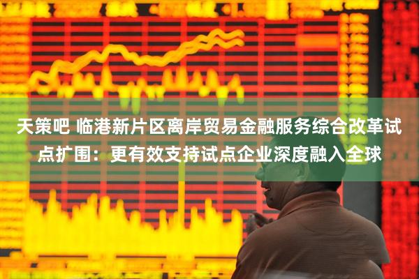 天策吧 临港新片区离岸贸易金融服务综合改革试点扩围：更有效支持试点企业深度融入全球