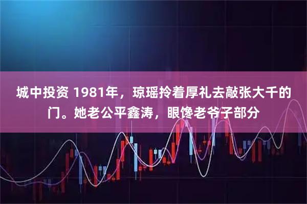 城中投资 1981年，琼瑶拎着厚礼去敲张大千的门。她老公平鑫涛，眼馋老爷子部分