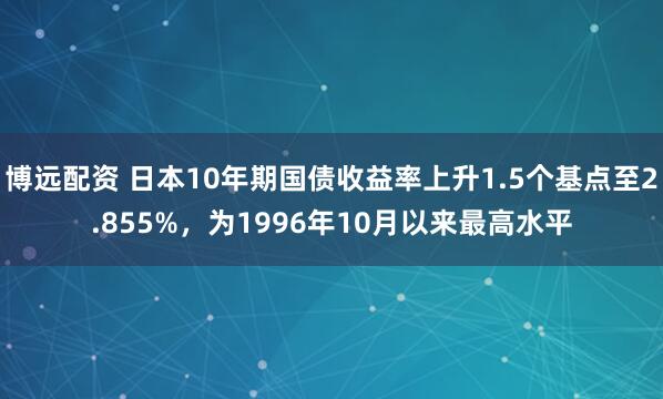 博远配资 日本10年期国债收益率上升1.5个基点至2.855%，为1996年10月以来最高水平