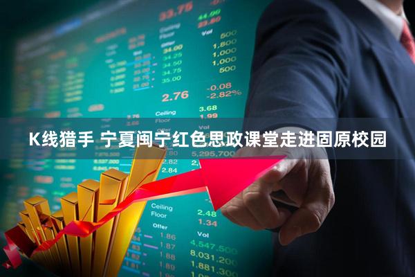 K线猎手 宁夏闽宁红色思政课堂走进固原校园