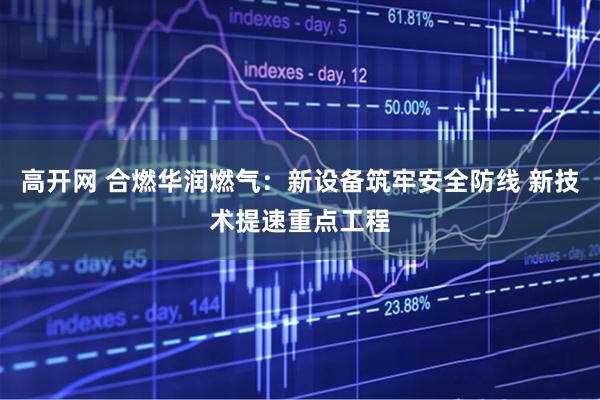 高开网 合燃华润燃气：新设备筑牢安全防线 新技术提速重点工程