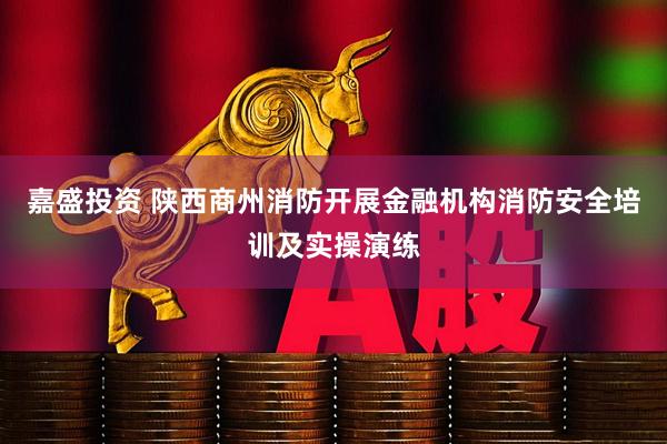 嘉盛投资 陕西商州消防开展金融机构消防安全培训及实操演练