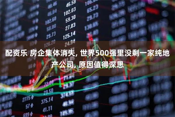 配资乐 房企集体消失, 世界500强里没剩一家纯地产公司, 原因值得深思
