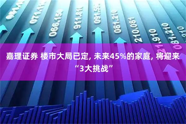 嘉理证券 楼市大局已定, 未来45%的家庭, 将迎来“3大挑战”
