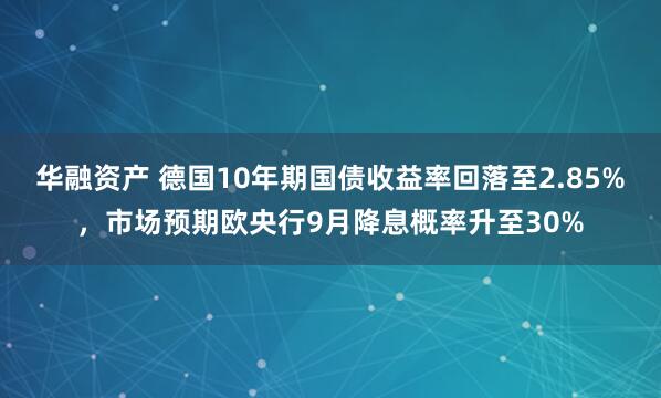 华融资产 德国10年期国债收益率回落至2.85%，市场预期欧央行9月降息概率升至30%
