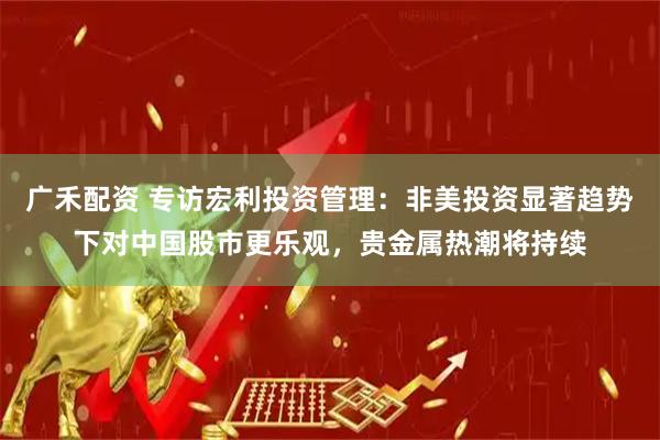 广禾配资 专访宏利投资管理:非美投资显著趋势下对中国股市更乐观,贵金属热潮将持续