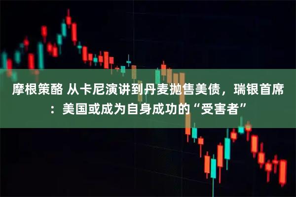 摩根策酪 从卡尼演讲到丹麦抛售美债，瑞银首席：美国或成为自身成功的“受害者”
