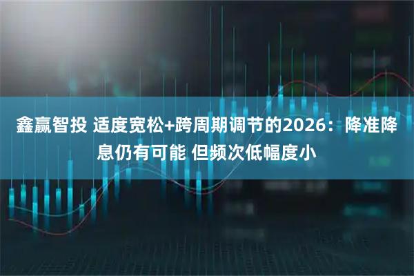 鑫赢智投 适度宽松+跨周期调节的2026：降准降息仍有可能 但频次低幅度小