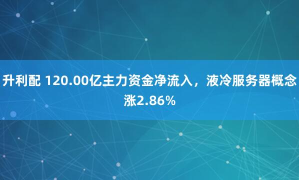 升利配 120.00亿主力资金净流入，液冷服务器概念涨2.86%