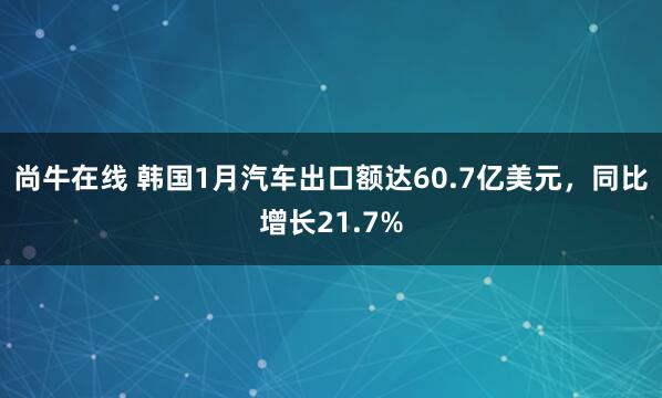 尚牛在线 韩国1月汽车出口额达60.7亿美元，同比增长21.7%