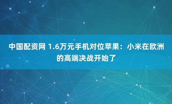 中国配资网 1.6万元手机对位苹果：小米在欧洲的高端决战开始了