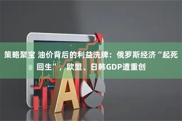 策略聚宝 油价背后的利益洗牌:俄罗斯经济“起死回生”,欧盟、日韩GDP遭重创