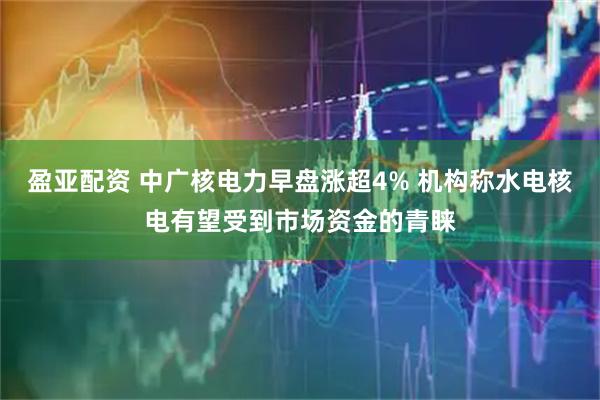 盈亚配资 中广核电力早盘涨超4% 机构称水电核电有望受到市场资金的青睐