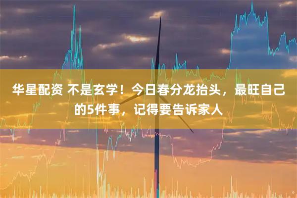 华星配资 不是玄学！今日春分龙抬头，最旺自己的5件事，记得要告诉家人