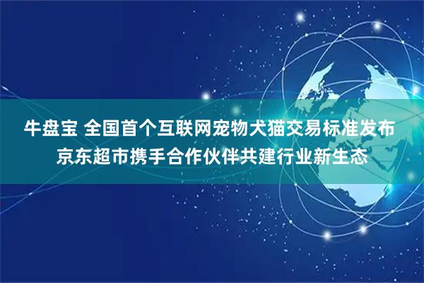 牛盘宝 全国首个互联网宠物犬猫交易标准发布 京东超市携手合作伙伴共建行业新生态
