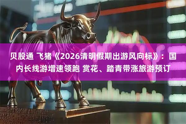 贝股通 飞猪《2026清明假期出游风向标》：国内长线游增速领跑 赏花、踏青带涨旅游预订