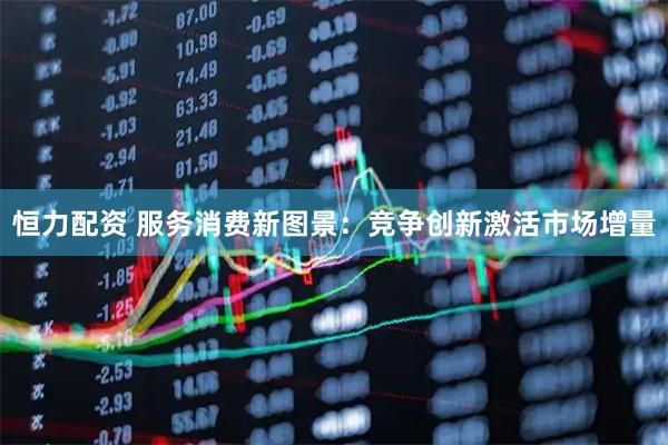 恒力配资 服务消费新图景：竞争创新激活市场增量