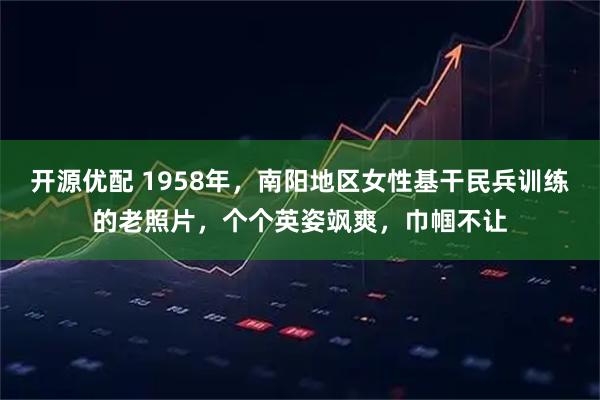 开源优配 1958年，南阳地区女性基干民兵训练的老照片，个个英姿飒爽，巾帼不让