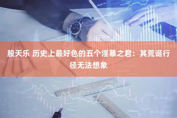股天乐 历史上最好色的五个淫暴之君：其荒诞行径无法想象