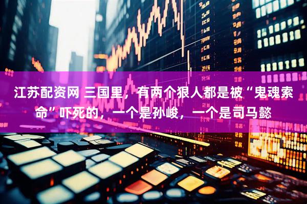 江苏配资网 三国里，有两个狠人都是被“鬼魂索命”吓死的，一个是孙峻，一个是司马懿