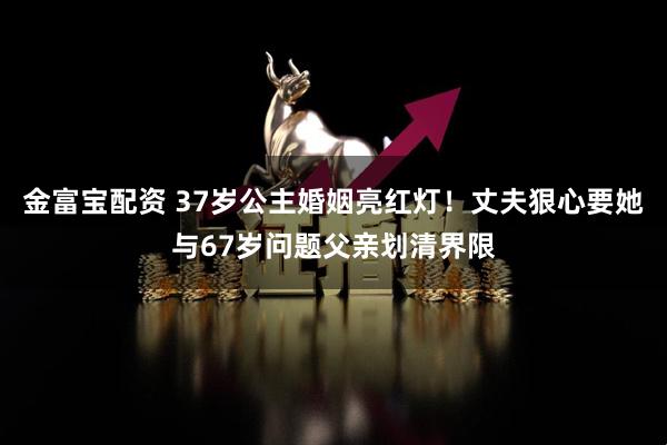 金富宝配资 37岁公主婚姻亮红灯！丈夫狠心要她与67岁问题父亲划清界限