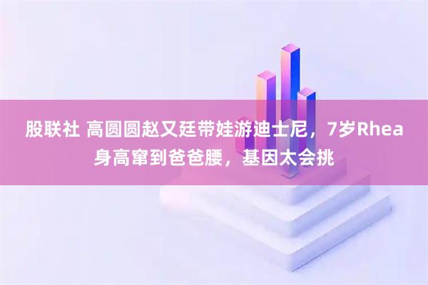 股联社 高圆圆赵又廷带娃游迪士尼，7岁Rhea身高窜到爸爸腰，基因太会挑