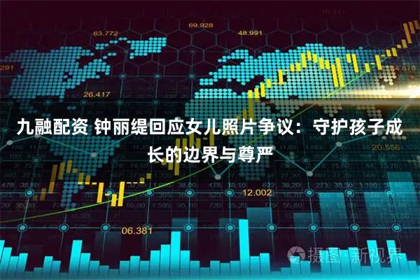 九融配资 钟丽缇回应女儿照片争议：守护孩子成长的边界与尊严