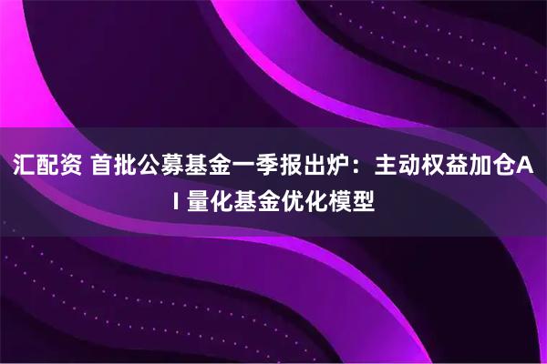 汇配资 首批公募基金一季报出炉：主动权益加仓AI 量化基金优化模型