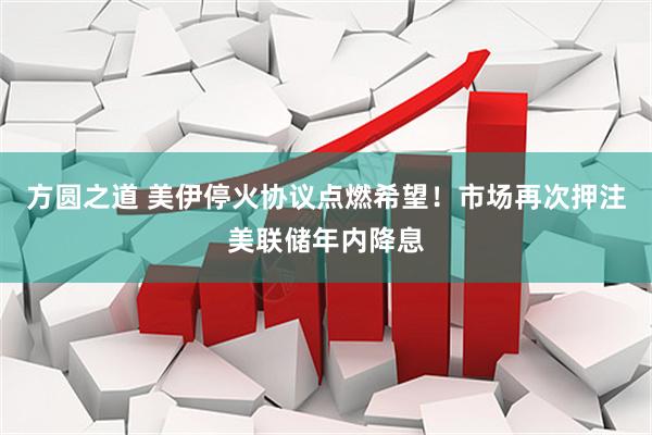 方圆之道 美伊停火协议点燃希望！市场再次押注美联储年内降息